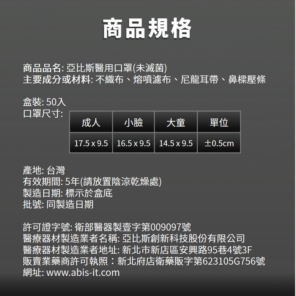 商品規格商品品名: 亞比斯醫用口罩(未滅菌)主要成分或材料:不織布、熔噴濾布、尼龍耳帶、鼻樑壓條盒裝:50入口罩尺寸:成人 小臉大童單位17.5x9.5 | 16.5x9.5 14.5 x 9.5±0.5cm產地:台灣有效期間:5年(請放置陰涼乾燥處)製造日期:標示於盒底批號:同製造日期許可證字號:衛部醫器製壹字第009097號醫療器材製造業者名稱:亞比斯創新科技股份有限公司醫療器材製造業者地址:新北市新店區安興路95巷4號3F販賣業藥商許可執照:新北府店衛藥販字第623105G756號網址: www.abis-it.com