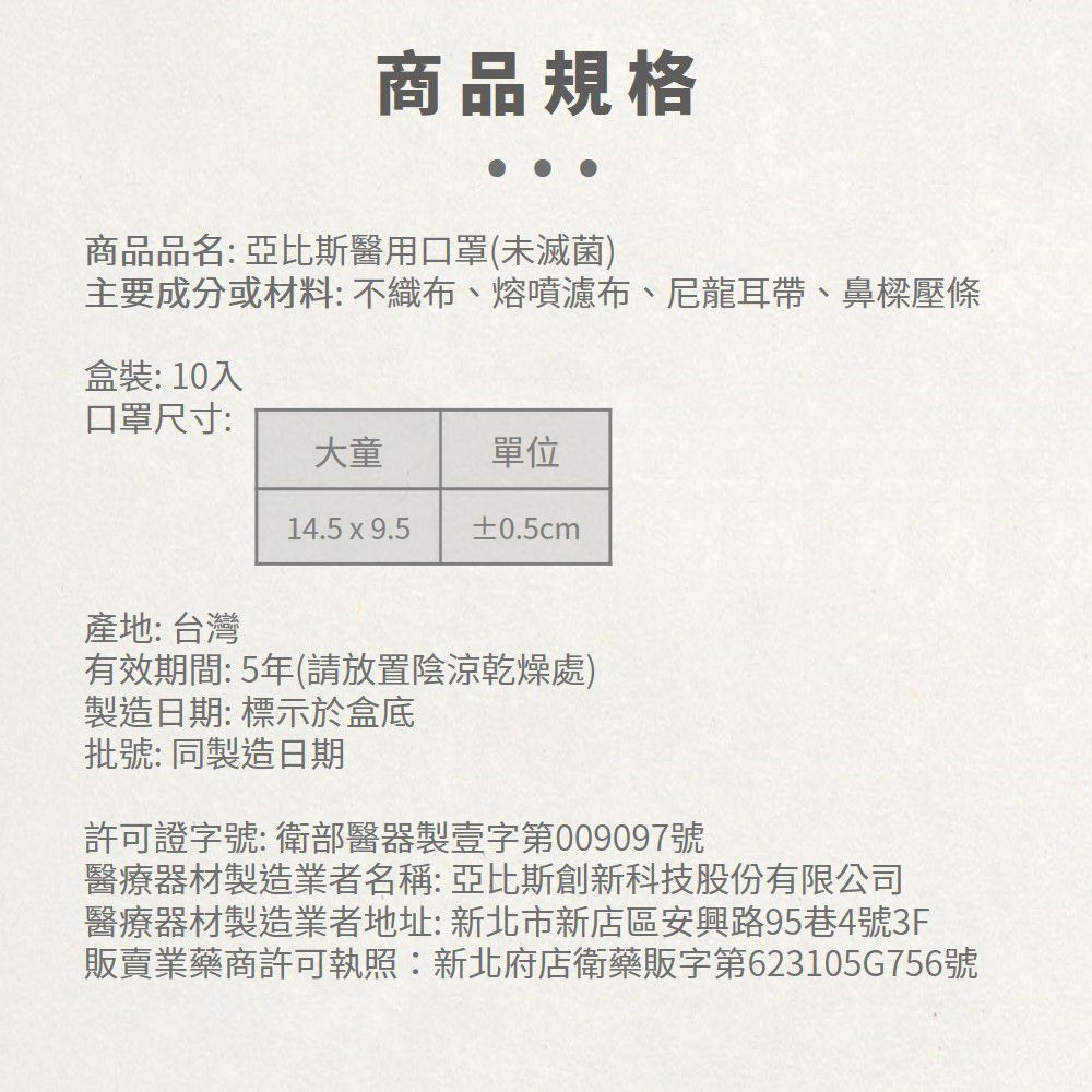 商品規格商品品名:亞比斯醫用口罩(未滅菌)主要成分或材料: 不織布、熔噴濾布、尼龍耳帶、鼻樑壓條盒裝:10入口罩尺寸:大童單位14.5  9.5 ±0.5cm產地: 台灣有效期間: 5年(請放置陰涼乾燥處)製造日期:標示於盒底批號: 同製造日期許可證字號:衛部醫器製壹字第009097號醫療器材製造業者名稱:亞比斯創新科技股份有限公司醫療器材製造業者地址:新北市新店區安興路95巷4號3F販賣業藥商許可執照:新北府店衛藥販字第623105G756號