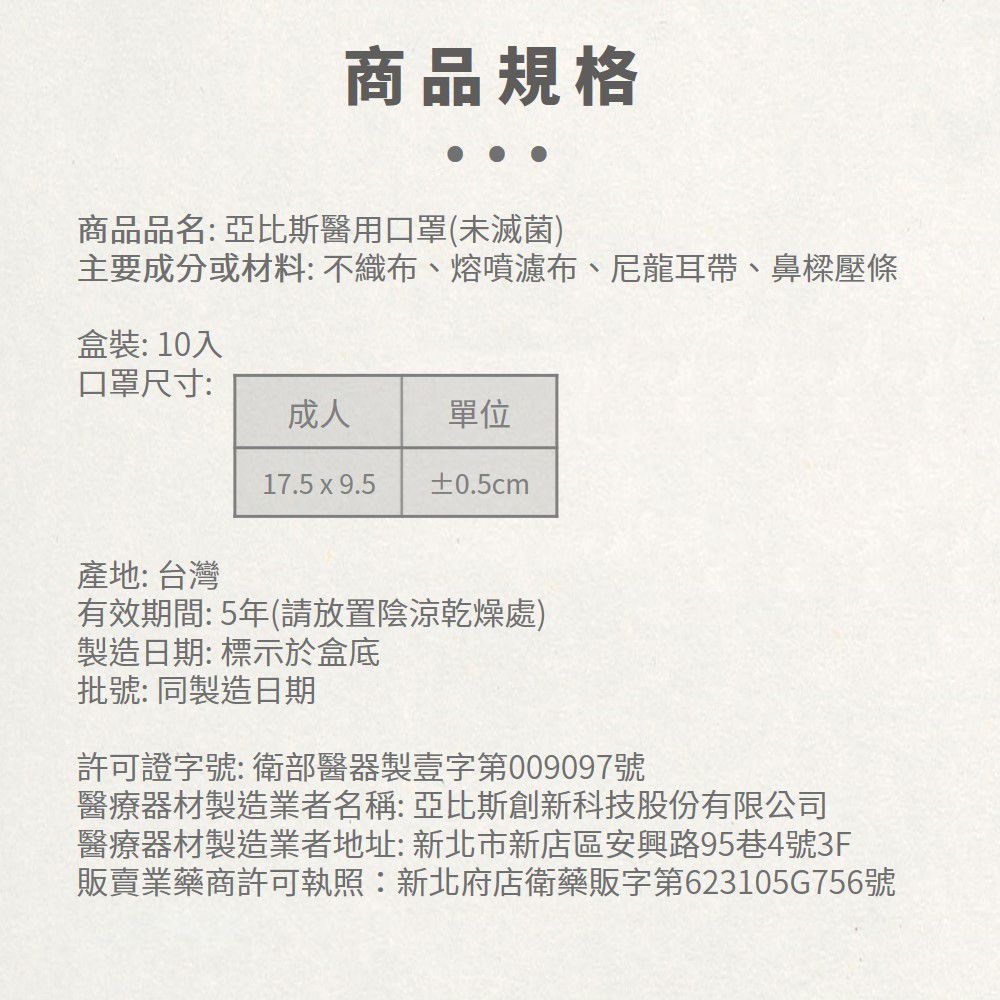 商品規格商品品名: 亞比斯醫用口罩(未滅菌)主要成分或材料: 不織布、熔噴濾布、尼龍耳帶、鼻樑壓條盒裝:10入口罩尺寸:成人單位17.5x9.5 ±0.5cm產地: 台灣有效期間: 5年(請放置陰涼乾燥處)製造日期:標示於盒底批號: 同製造日期許可證字號:衛部醫器製壹字第009097號醫療器材製造業者名稱:亞比斯創新科技股份有限公司醫療器材製造業者地址: 新北市新店區安興路95巷4號3F販賣業藥商許可執照:新北府店衛藥販字第623105G756號