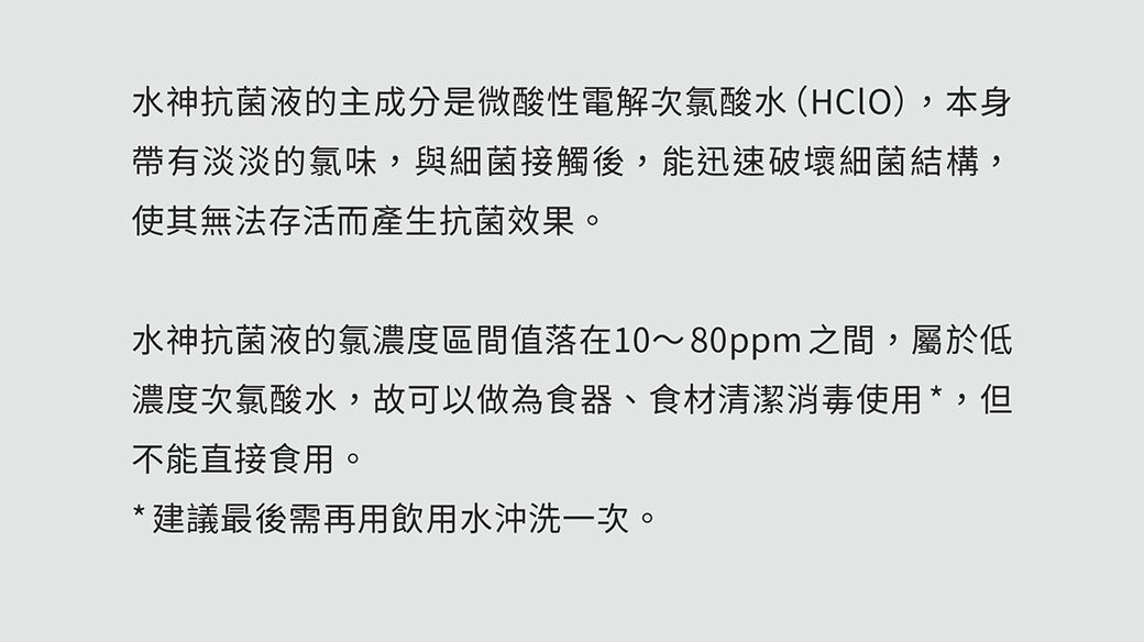 水神抗菌液的主成分是微酸性電解次氯酸水(HClO),本身帶有淡淡的氯味,與細菌接觸後,能迅速破壞細菌結構,使其無法存活而產生抗菌效果。水神抗菌液的氯濃度區間落在10~80ppm 之間,屬於低濃度次氯酸水,故可以做為食器、食材清潔消毒使用*,但不能直接食用。*建議最後需再用飲用水沖洗一次。