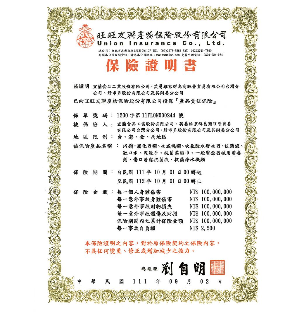 UNION旺旺保險股份有限公司Union Insurance Co., Ltd.總公司:台北市忠孝東路4段219號12F TEL:(02)2776-5567 FAX: (02)2741-7590有關本公司公開資訊,請見本公司網址:www.wwunion. com 免費申訴電話:0800-024-024保險證明書茲證明 宜蘭食品工業股份有限公司英屬維京群島商旺普有限公司台灣分公司、好市多股份有限公司及其附屬分公司已向旺旺友聯產物保險股份有限公司投保『產品責任保險』保單號碼: 1200字第11PL0N000244 號被保險人:宜蘭食品工業股份有限公司、英屬維京群島商旺普貿易有限公司台灣分公司、好市多股份有限公司及其附屬分公司地 區 限制:台、澎、金、馬地區被保險產品名稱內銷-霧化器類、生成機類、次氯酸水發生器、抗菌液、:漱口水、乾洗手、抗菌柔濕巾、一般醫療器械用消毒劑、傷口清潔抗菌液、抗菌淨水機類保險期間:自年10月0100時起至民國112年10月0100時止保險 金:每一個人身體傷害NT$ 100, 000, 000每一意外事故身體傷害每一意外事故財物損失每一意外事故體傷及財損保險期間內之累計保險金額每一事故自負額NT$ 100,000,000NT$ 100,000, 000NT$ 100,000,000NT$ 100,000,000NT$ 2,500本保險證明之內容,對於原保險契約之保險內容,不具任何變更、修正或增加減少之效力。民國總經理自明111年09 月02 日