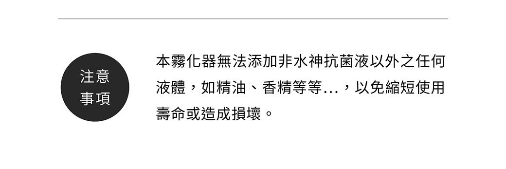 本霧化器無法添加非水神抗菌液以外之任何注意液體如精油、香精等等...,以免縮短使用事項壽命或造成損壞。
