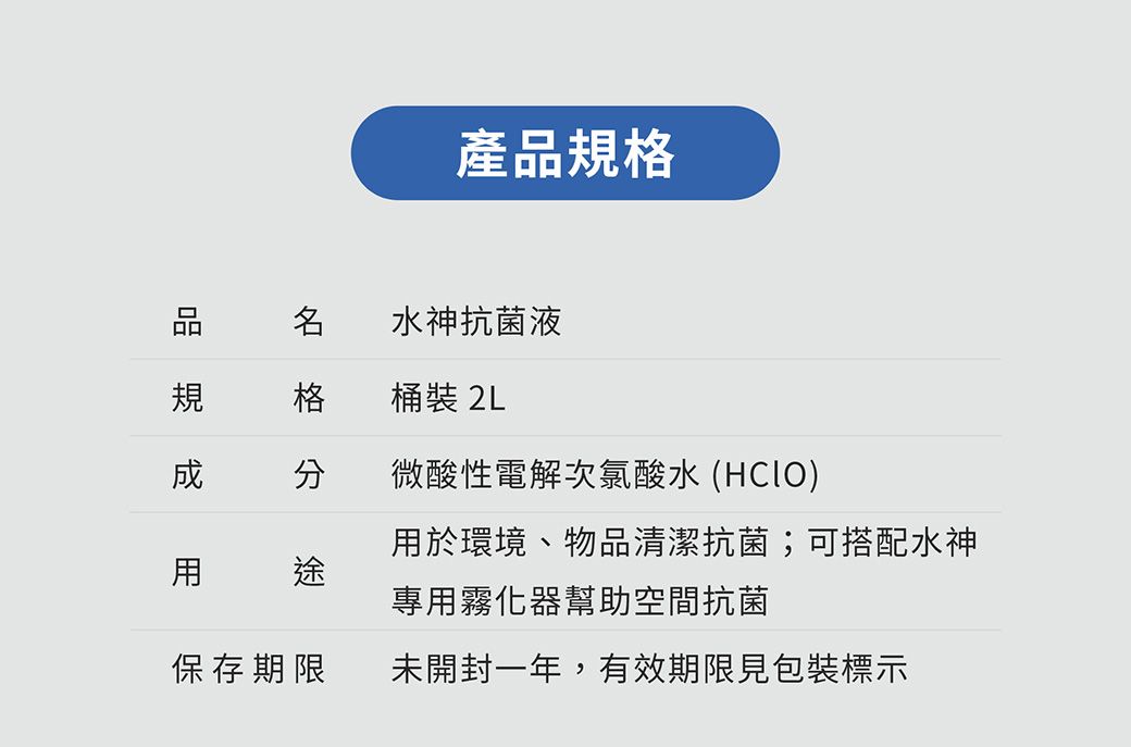產品規格水神抗菌液規 格桶裝 2L 微酸性電解次氯酸水 (於環境、物品清潔抗菌;可搭配水神用途專用霧化器幫助空間抗菌保存期限未開封一年,有效期限見包裝標示