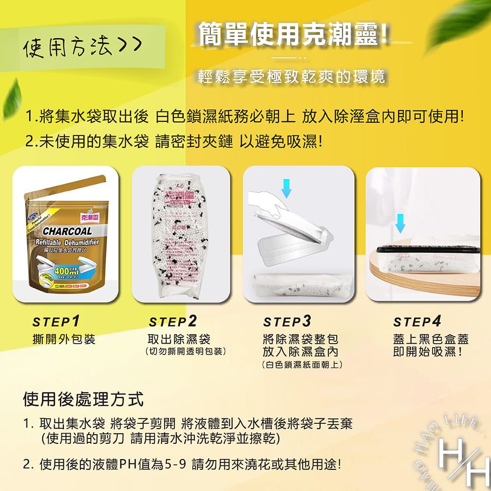 使用方法簡單使用克潮靈!輕鬆享受極致乾爽的環境1.將取出後 白色鎖濕紙務必朝上 放入除溼即可使用!2.未使用的集水袋 請密封夾鏈 以避免吸濕!克潮CRCOALRefillable Dehumidifier備長集水袋 STEP1STEP2STEP3撕開外包裝取出除濕袋(切勿撕開透明包裝)將除濕袋整包放入除濕盒內(白色鎖濕紙面朝上)使用後處理方式1. 取出集水袋 將袋子剪開 將液體到入水槽後將袋子丟棄(使用過的剪刀 請用清水沖洗乾淨並擦乾)2. 使用後的液體PH值為5-9請勿用來澆花或其他用途!STEP4蓋上黑色盒蓋即開始吸濕!HA