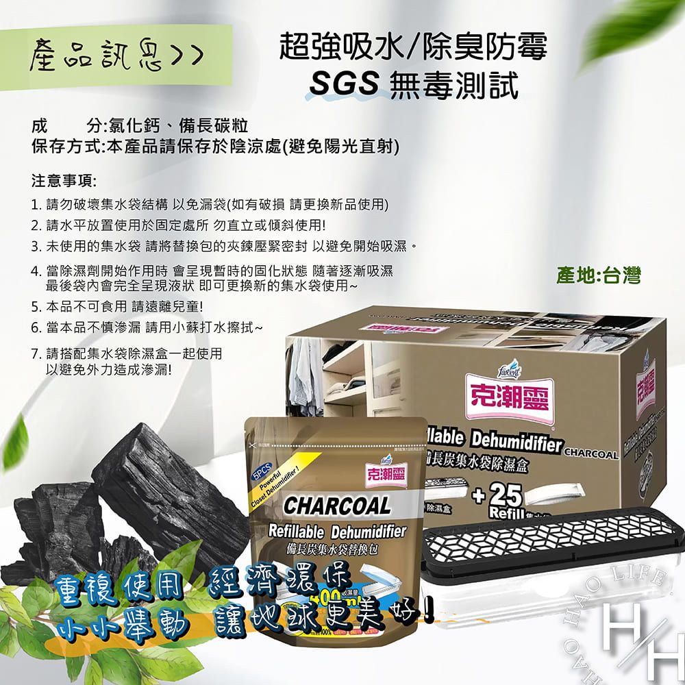 產品超強吸水/除臭防霉SGS無毒測試分:氯化鈣、備長碳粒保存方式:本產品請保存於陰涼處避免陽光直射注意事項:1. 請勿破壞集水袋結構以免漏袋如有破損請換新品使用)2. 請水平放置使用於固定處所 勿直立或傾斜使用3. 未使用的集水袋 請將替換包的夾鍊壓緊密封以避免開始吸濕。4. 當除濕劑開始作用時會呈現暫時的固化狀態 隨著逐漸吸濕最後袋內會完全呈現液狀即可更換新的集水袋使用5. 本品不可食用 請遠離兒童6. 當本品不慎滲漏 請用小蘇打水擦拭~7. 請搭配集水袋除濕盒一起使用以避免外力造成滲漏!產地:台灣)Powerful(Closet Dehumidifier !克潮靈 Dehumidifier CHARCOAL長炭集水袋除濕盒克潮靈(除濕盒CHARCOALRefillable Dehumidifier備長炭集水袋替換包重複使用經濟環保更!Refill