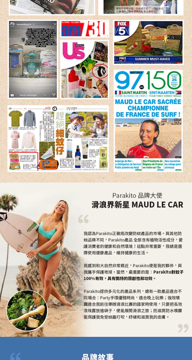 ESCAPE帶孩子快樂不能少!防液使用天然更安全               and  have  the docr    to   because nothing worked   to  and  the  PARA KITO730FOXSUMMER MUSTHAVESPARA KITO WITH LEADERS    THOUSANDS  Send messageAMILYFriday97.150OctobreSAINT MARTIN SINT MAARTENVOTRE -HEBDO DE LINFO YOUR TWICE WEEKLY HERALDMAUD LE CAR SACRÉECHAMPIONNEDE FRANCE DE SURF !絕蚊Auberge de MerDes Présidents de  Des nouvellesLa Délégation de Service Régions de France du refuge pourPublic pointée du doigt en visite sur  animauxParakito 品牌大使滑浪界新星 MAUD LE CAR我認為Parakito正徹底改變防蚊產品的市場。與其他防蚊品牌不同,Parakito產品 全部含有植物活性成分,愛護消費者的健康和自然環境!這點非常重要,我總是選擇使用健康產品,維持健康的生活。我感到和大自然非常親近,Parakito便是我的夥伴,與我攜手保護地球。當然,最重要的是:Parakito對蚊子100%有效,具有獨特的原創性和功效。Parakito提供多元化的產品系列,總有一款產品適合不同場合:Party手環優雅時尚,適合晚上玩樂;強效噴霧適合我前往舉辦滑浪比賽的國家時使用,只要把長效滾珠露放進袋子,便能展開滑浪之旅;而滋潤防水噴霧能保護我免受蚊蟲叮咬,緩和滋潤我的皮膚。品牌故事