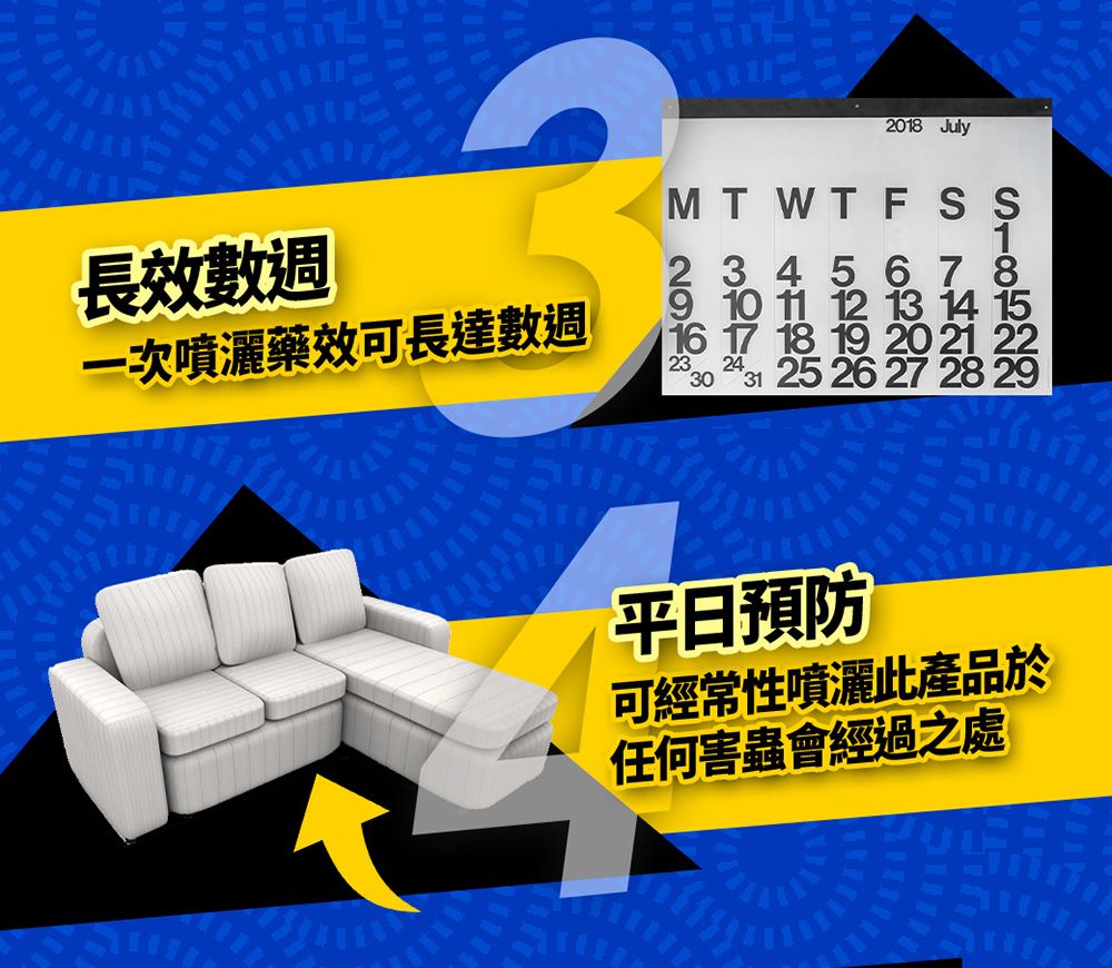 2018 July長效數週一次噴灑藥效可長達數週M T W T F S S2 3 4 5 6 7 89 10 11 12 13 14 1516 17 18 19 20 21 22232430 31 25 26 27 28 29平日預防可經常性噴灑此產品於任何害蟲會經過之處