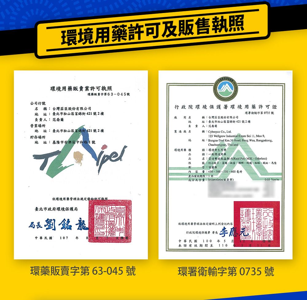 環用許可販售執照環境販賣業許可執照環藥販賣第6304公司號 稱台灣莊臣股份有限公司址臺北市松山區富錦街421號2樓行 政 院 環 境 保護署環境用藥許可證環署字第 0735 號 名負責人:范喬爾營業場所稱:台灣莊臣股份有限公司址:臺北市松山區富錦街421號2樓A 責人:范喬爾址:臺北市松山區富錦街421號2樓製造廠名稱:Cyberpax Co. Ltd.貯存場所地 址:基隆市安樂區中和路1號地123 Wellgro Industrial Estate Soi 11 Moo 9址:Bangna-Trad  Road, Bang Wua, Bangpakong,Chachoengsao, Thailand環境用藥種類:環境衛生用藥類:一般環境用藥名:雙效殺蟲劑-A(Raid Poly MIK-Odorless):防治蚊子蒼蠅跳蚤、螞蟻、、、馬陸:內容量:450、500、550、600毫升產品有效期限:3及含量:(寧) w依環境用藥管理法規定發給許可執照臺北市政府環境保護局局長劉銘龍中華民國 107 依環境用藥管理法核定證明上列登記內容行政院環境保護署署長,中華民國100 年5 本證有效期間至110環藥販賣字第63-045號環署衛輸字第 0735號