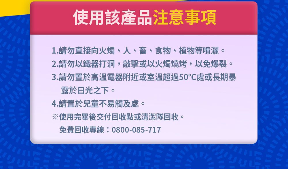 使用該產品注意事項1.請勿直接向火燭、人、畜、食物、植物等噴灑。2.請勿以鐵器打洞,敲擊或以火燭燒烤,以免爆裂。3.請勿置於高溫電器附近或室溫超過50℃處或長期暴露於日光之下。4.請置於兒童不易觸及處。※使用完畢後交付回收點或清潔隊回收。免費回收專線:0800-085-717