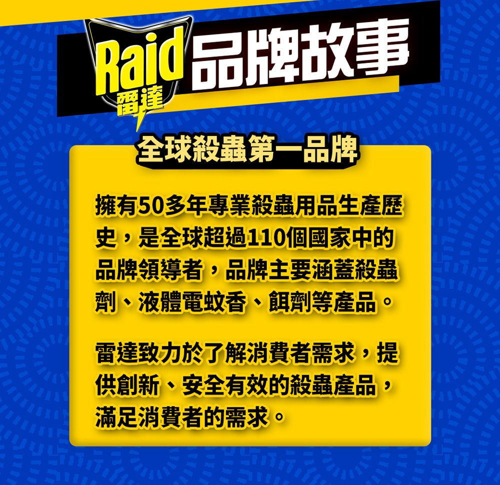 Raid 品牌故事全球殺蟲第一品牌擁有50多年專業殺蟲用品生產歷史,是全球超過110個國家中的品牌領導者,品牌主要涵蓋殺蟲劑、液體電蚊香、餌劑等產品。雷達致力於了解消費者需求,提供創新、安全有效的殺蟲產品,滿足消費者的需求。
