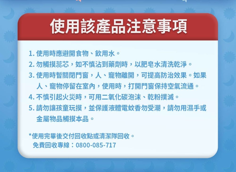 使用該產品注意事項1.使用時應避開食物、飲用水。2.勿觸摸蕊芯如不慎沾到藥劑時,以肥皂水清洗乾淨。3. 使用時暫關閉門窗,人、寵物離開,可提高防治效果。如果人、寵物停留在室內,使用時,打開門窗保持空氣流通。4. 不慎引起火災時,可用二氧化碳泡沫、乾粉撲滅。5.請勿讓孩童玩摸,並保護液體電蚊香勿受潮,請勿用濕手或金屬物品觸摸本品。*使用完畢後交付回收點或清潔隊回收。免費回收專線:0800-085-717