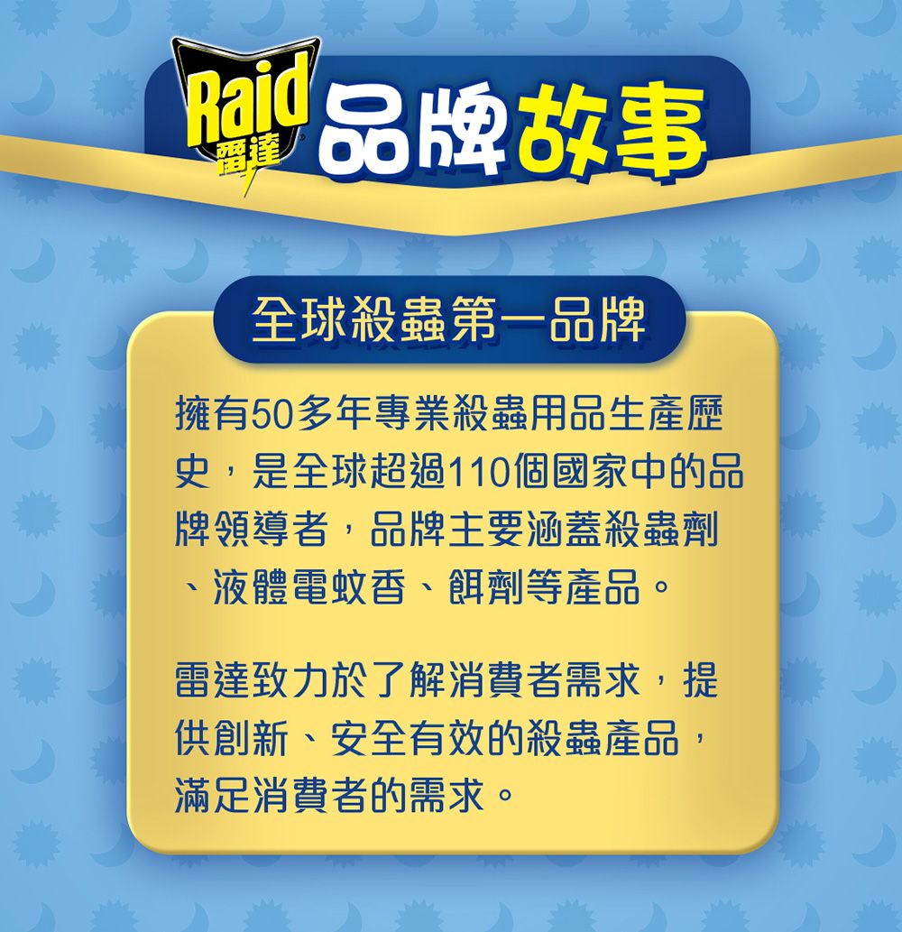 品牌故事全球殺蟲第一品牌擁有50多年專業殺蟲用品生產歷史,是全球超過110個國家中的品牌領導者,品牌主要涵蓋殺蟲劑、液體電蚊香、餌劑等產品。雷達致力於了解消費者需求,提供創新、安全有效的殺蟲產品,滿足消費者的需求。