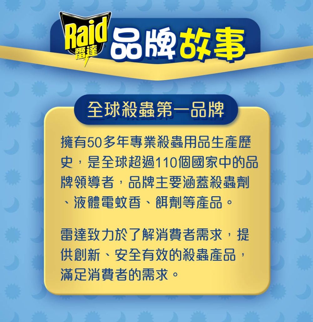 故事全球殺蟲第一品牌擁有50多年專業殺蟲用品生產歷史,是全球超過10個國家中的品牌領導者,品牌主要涵蓋殺蟲劑1液體電蚊香、餌劑等產品。雷達致力於了解消費者需求,提供創新、安全有效的殺蟲產品,滿足消費者的需求。