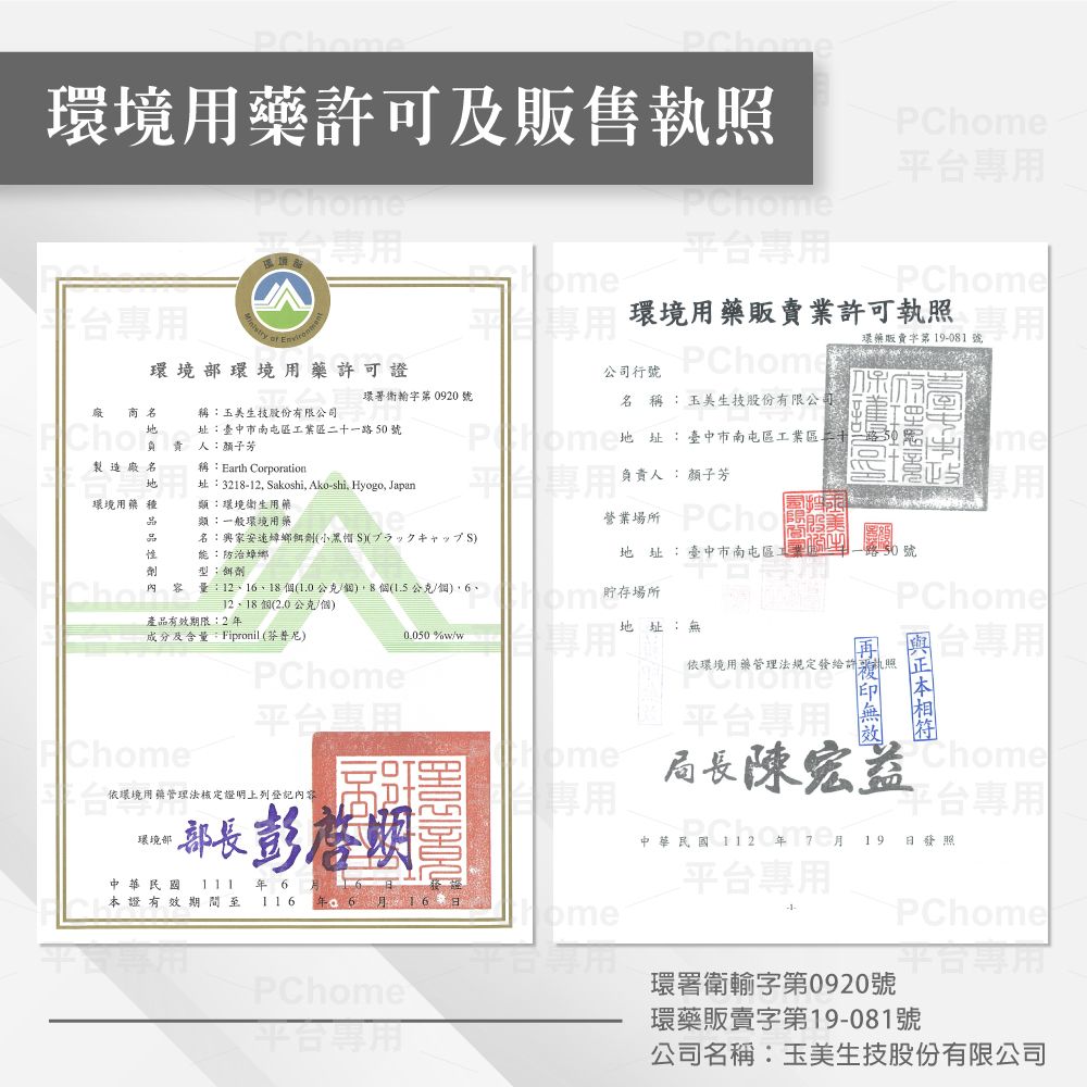 Pme環境用藥許可及販售執照PCh平台平台PChome台專用 環境環境用藥許可證公司行環境用藥販賣業許可執照PChome環藥販賣字第 19-081 號專用環署衛字第 0920 號商稱玉美生技股份有限公司址臺中市南屯區業區一路50號負責人顏子芳名稱Earth Corporation址:3218-12, akoshi, Ako-shi, Hyogo, Japan名 稱:玉美生技股份有限公司地址:臺中市南屯區工業區二十負責人:顏子芳me環境用藥種頸:環境衛生用藥類:一般環境用藥 PCho名:家安速鄉小黑帽S劑能:防治蟑螂地 址:臺中市南屯區工:餌劑Cho  量:1211810公克(1.5公克、、個(2.0公克/個).貯存場所PChome產品有效期限:2地址:無成分及含量:Fipronil (芬普尼)_0.050 %w/wPChome依環境用藥管理法規定發給許執照PChome平台專用平台專用PChome依環境用藥管理法核定證明上列登記內容ome局長Chome平台專用環境部彭啟明中華民國 112  7 月 19 日發照中華民國年 6平台專用本證有效期間至116年6月omePChome平台專用PChome環署衛輸字第0920號平台專用環藥販賣字第19-081號公司名稱:玉美生技股份有限公司