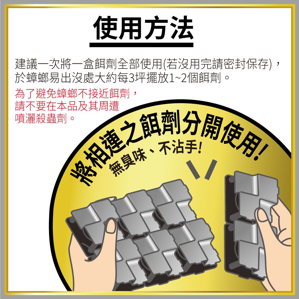 使用方法建議一次將一盒餌劑全部使用(若沒用完請密封保存),於蟑螂易出沒處大約每3坪擺放1~2個餌劑為了避免蟑螂不接近餌劑,請不要在本品及其周遭噴灑殺蟲劑。將使用無臭味、不沾手!