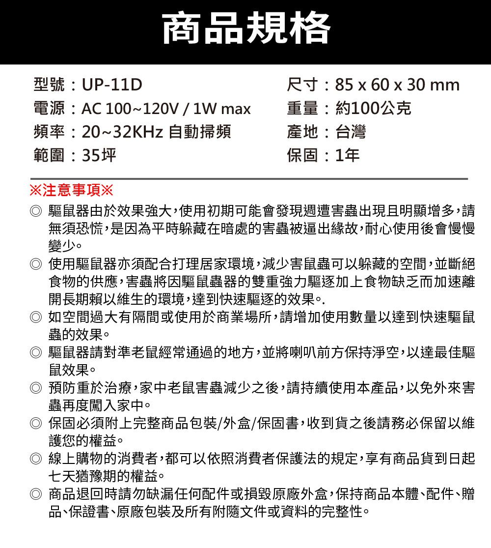 商品規格型號:UP-11D電源:AC 100~120V/1Wma尺寸:85 x 60 x 30 mm重量:約100公克頻率:20~32KHz 自動掃頻產地:台灣範圍:35坪保固:1年注意事項※驅鼠器由於效果強大,使用初期可能會發現週遭害蟲出現且明顯增多,請無須恐慌,是因為平時躲藏在暗處的害蟲被逼出緣故,耐心使用後會慢慢變少。使用驅鼠器亦須配合打理居家環境,減少害鼠蟲可以躲藏的空間,並斷絕食物的供應,害蟲將因驅鼠蟲器的雙重強力驅逐加上食物缺乏而加速離開長期賴以維生的環境,達到快速驅逐的效果。.如空間過大有隔間或使用於商業場所,請增加使用數量以達到快速驅鼠蟲的效果。◎ 驅鼠器請對準老鼠經常通過的地方,並將喇叭前方保持淨空,以達最佳驅鼠效果。◎預防重於治療,家中老鼠害蟲減少之後,請持續使用本產品,以免外來害蟲再度闖入家中。保固必須附上完整商品包裝/外盒/保固書,收到貨之後請務必保留以維護您的權益。◎ 線上購物的消費者,都可以依照消費者保護法的規定,享有商品貨到日起七天猶豫期的權益。◎ 商品退回時請勿缺漏任何配件或損毀原廠外盒,保持商品本體、配件、贈品、保證書、原廠包裝及所有附隨文件或資料的完整性。