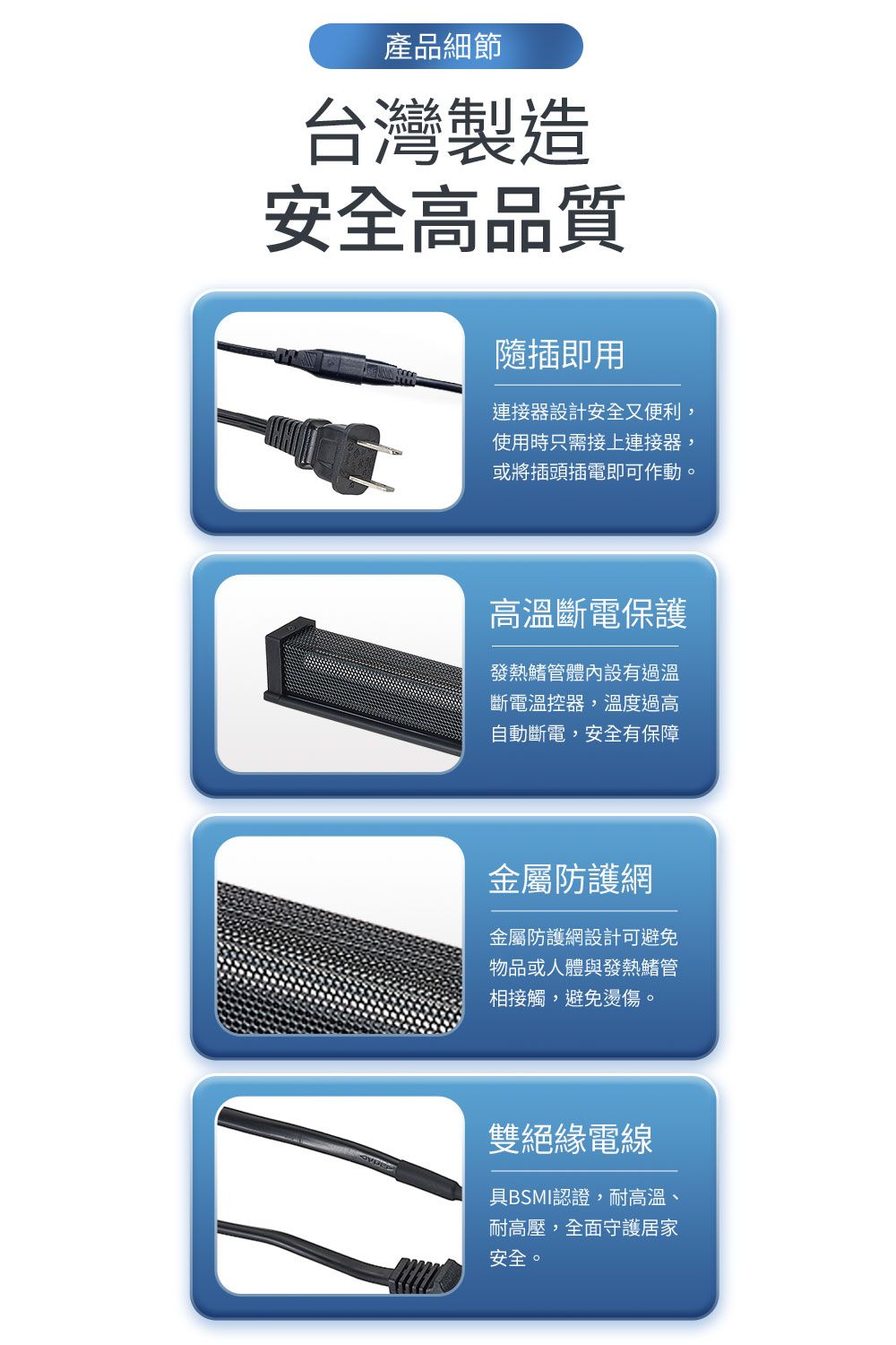 產品細節台灣製造安全高品質隨插即用連接器設計安全又便利,使用時只需接上連接器: 或將插頭插電即可作動。高溫斷電保護發熱管體內設有過溫斷電溫控器,溫度過高自動斷電,安全有保障金屬防護網金屬防護網設計可避免物品或人體與發熱鰭管相接觸,避免燙傷。雙絕緣電線具BSMI認證,耐高溫、耐高壓,全面守護居家安全。