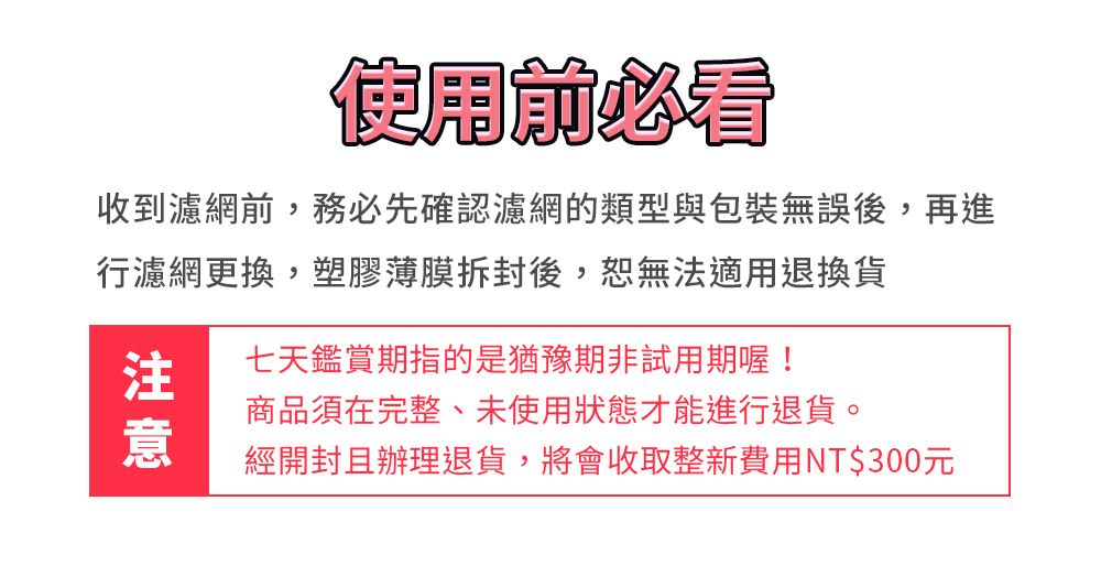 使用前必看收到濾網前,務必先確認濾網的類型與包裝無誤後,再進行濾網更換,塑膠薄膜拆封後,恕無法適用退換貨七天鑑賞期指的是猶豫期非試用期喔!商品須在完整、未使用狀態才能進行退貨。經開封且辦理退貨,將會收取整新費用NT$300元