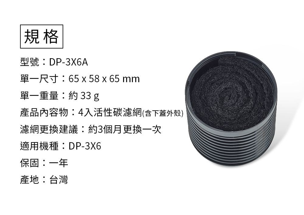 規格型號DP-3X6A單一尺寸65 x 58 x 65mm單一重量: 33 g產品內容物:4入活性碳濾網(含下蓋外殼)濾網更換建議:約3個月更換一次適用機種:DP-3X6保固:一年產地:台灣