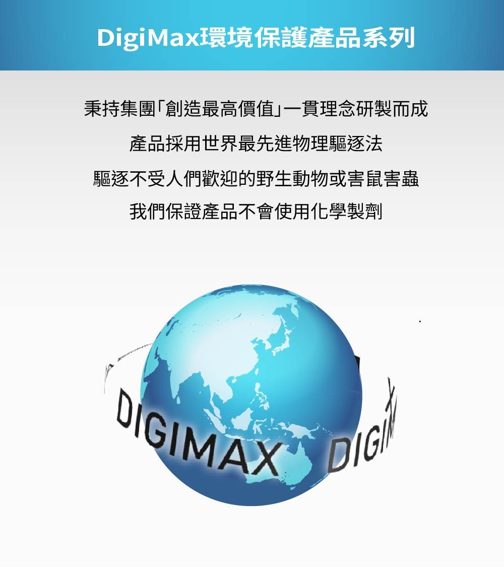 DigiMax環境保護產品系列秉持集團「創造最高價值」一貫理念研製而成產品採用世界最先進物理驅逐法驅逐不受人們歡迎的野生動物或害鼠害蟲我們保證產品不會使用化學製劑DIGIMAX