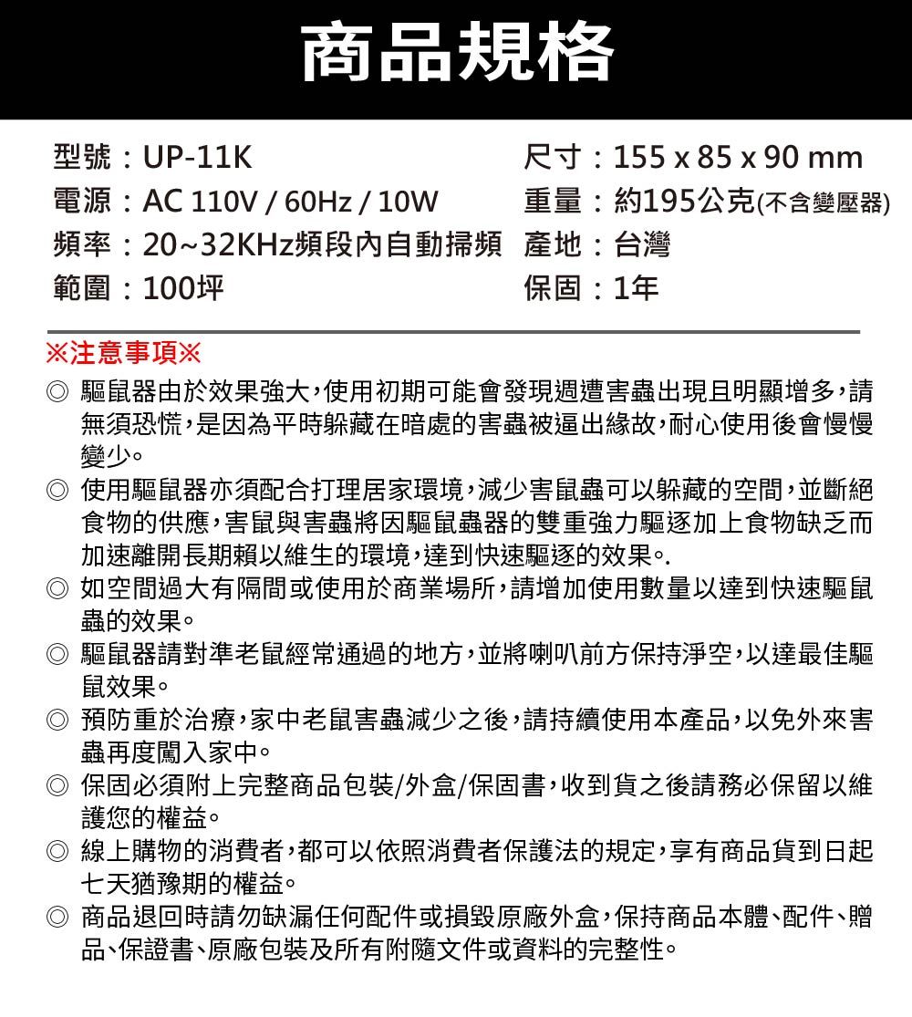 商品規格型號:UP-11K電源:AC 110V/60Hz/10W尺寸:155  85 x90 mm重量:約195公克(不含變壓器)頻率:20~32KHz頻段內自動掃頻 產地:台灣範圍:100坪注意事項※保固:1年驅鼠器由於效果強大,使用初期可能會發現週遭害蟲出現且明顯增多,請無須恐慌,是因為平時躲藏在暗處的害蟲被逼出緣故,耐心使用後會慢慢變少。使用驅鼠器亦須配合打理居家環境,減少害鼠蟲可以躲藏的空間,並斷絕食物的供應,害鼠與害蟲將因驅鼠蟲器的雙重強力驅逐加上食物缺乏而加速離開長期賴以維生的環境,達到快速驅逐的效果。. 如空間過大有隔間或使用於商業場所,請增加使用數量以達到快速驅鼠蟲的效果。驅鼠器請對準老鼠經常通過的地方,並將喇叭前方保持淨空,以達最佳驅鼠效果。預防重於治療,家中老鼠害蟲減少之後,請持續使用本產品,以免外來害蟲再度闖入家中。保固必須附上完整商品包裝/外盒/保固書,收到貨之後請務必保留以維護您的權益。◎ 線上購物的消費者,都可以依照消費者保護法的規定,享有商品貨到日起七天猶豫期的權益。商品退回時請勿缺漏任何配件或損毀原廠外盒,保持商品本體、配件、贈品、保證書、原廠包裝及所有附隨文件或資料的完整性。