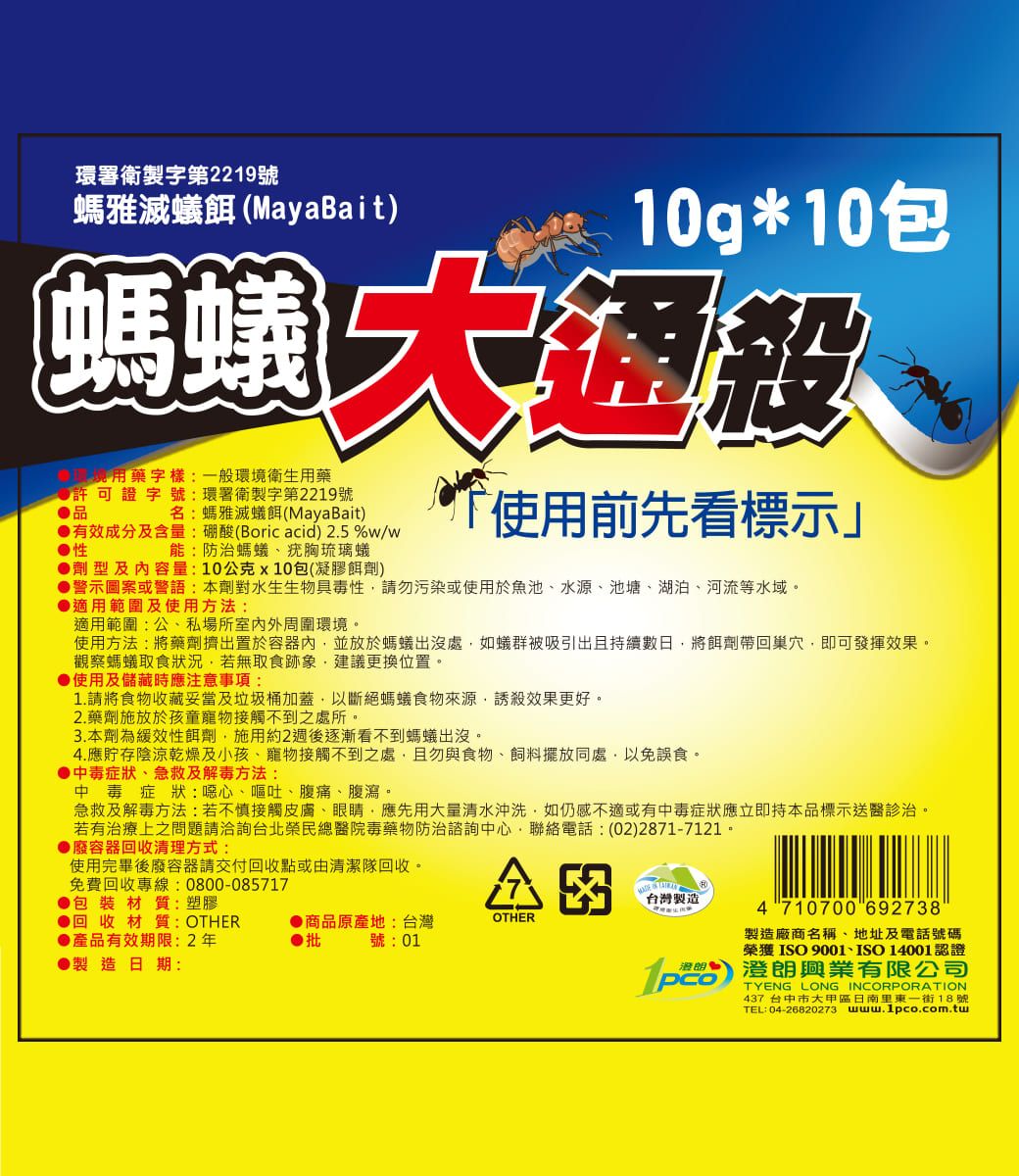 環署衛製字第2219號螞雅滅蟻餌(MayaBait) 10g*10包螞蟻 用藥字樣一般環境衛生用藥 許可證字號:環署衛製字第2219號品名:螞雅滅蟻餌(MayaBait)能:防治螞蟻、疣胸琉璃蟻有效成分及含量:硼酸(Boric acid) 2.5 %w/w性劑型及內容量:10公克x10包(凝膠餌劑)使用前先看標示」●警示圖案或警語:本劑對水生生物具毒性請勿污染或使用於魚池、水源、池塘、湖泊、河流等水域。●適用範圍及使用方法:適用範圍:公、私場所室內外周圍環境。使用方法:將藥劑擠出置於容器內並放於螞蟻出沒處如蟻群被吸引出且持續數日將餌劑帶回巢穴即可發揮效果。觀察螞蟻取食狀況,若無取食跡象,建議更換位置。●使用及儲藏時應注意事項:1.請將食物收藏妥當及垃圾桶加蓋,以斷絕螞蟻食物來源,效果更好。2.藥劑施放於孩童接觸不到之處所。3.本劑為緩效性餌劑,施用約2週後逐漸看不到螞蟻出沒。4.應貯存陰涼乾燥及小孩、寵物接觸不到之處,且勿與食物、飼料擺放同處,以免誤食。●中毒症狀、急救及解毒方法:中毒症狀:噁心、嘔吐、腹痛、腹瀉。急救及解毒方法:若不慎接觸皮膚、眼睛,應先用大量清水沖洗,如仍感不適或有中毒症狀應立即持本品標示送醫診治。若有治療上之問題請洽詢台北榮民總醫院毒藥物防治諮詢中心,聯絡電話:(02)2871-7121。●廢容器回收清理方式:使用完畢後廢容器請交付回收點或由清潔隊回收。免費回收專線:0800-085717● 包裝材質:塑膠●回收材質: OTHER●產品有效期限:2年●製造日期:台灣製造4 710700 692738●商品原產地:台灣OTHER●批號:01製造廠商名稱、地址及電話號碼榮獲ISO 9001、ISO14001認證p澄朗興業有限公司TYENG LONG INCORPORATION437 台中市大甲區日南里東一街18號TEL:04-26820273 www.1pco.com.tw