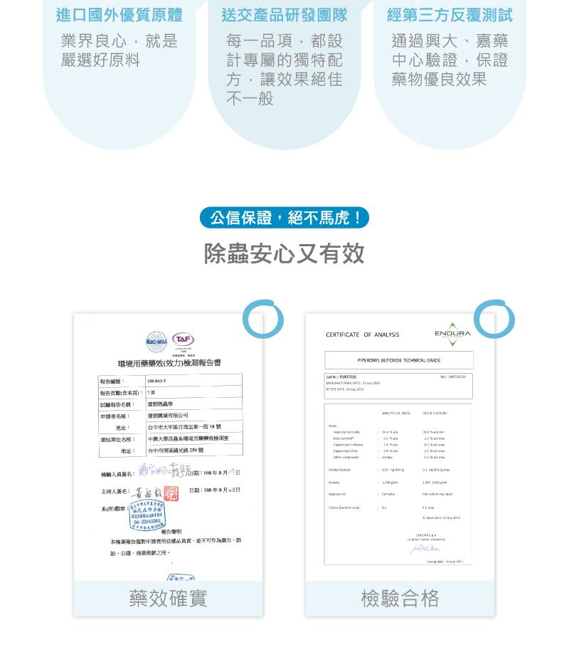 進口國外優質原體界良心就是嚴選好原料交產研發團隊每一品項都設計專屬的獨特配方,讓效果絕佳不一般F公信保證,絕不馬虎!除蟲安心又有效經第三方反覆通過興大嘉藥心驗證,保證藥物優良效果ERTIFICTE OF ANALYSISENDURAT)環境藥藥效(效力)檢報告   PIPERONYL BUT  TECHNICAL 報告名稱:申名稱:有限公司地址:測試名稱:地址:台中市大甲一街18號 中興大學昆蟲用檢測|台中市南區國光路250號檢驗人員簽名:簽名: 黃品日期:8月28日CA報告測報告中請送負責,並不可作為,、,業之用。藥效確實A檢驗合格