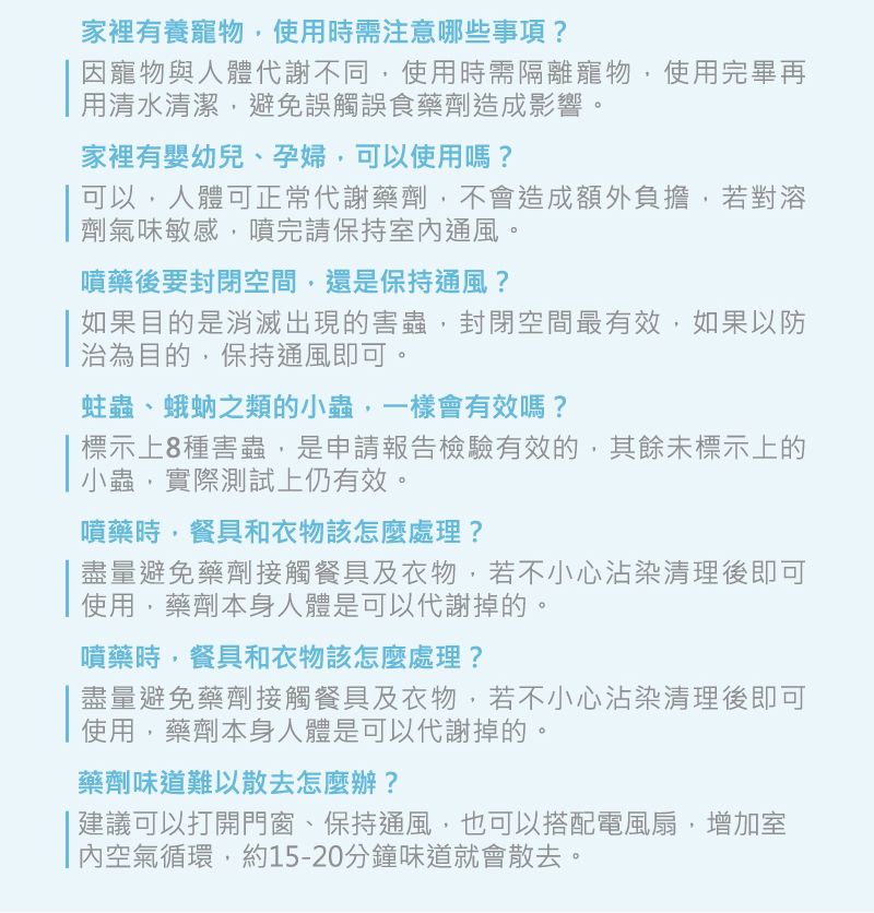 家裡有養寵物使用時需注意哪些事項?因寵物與人體代謝不同使用時需隔離寵物使用完畢再用清水清潔避免誤觸誤食藥劑造成影響。家裡有嬰幼兒、孕婦,可以使用嗎?可以,人體可正常代謝藥劑,不會造成額外負擔,若對溶劑氣味敏感,噴完請保持室內通風。噴藥後要封閉空間,還是保持通風?如果目的是消滅出現的害蟲,封閉空間最有效,如果以防治為目的,保持通風即可。蛀蟲、蛾蚋之類的小蟲,一樣會有效嗎?標示上8種害蟲,是申請報告檢驗有效的,其餘未標示上的小蟲,實際測試上仍有效。噴藥時,餐具和衣物該怎麼處理?盡量避免藥劑接觸餐具及衣物,若不小心沾染清理後即可使用,藥劑本身人體是可以代謝掉的。噴藥時,餐具和衣物該怎麼處理?盡量避免藥劑接觸餐具及衣物,若不小心沾染清理後即可使用,藥劑本身人體是可以代謝掉的。藥劑味道難以散去怎麼辦? 建議可以打開門窗、保持通風,也可以搭配電風扇,增加室內空氣循環,約15-20分鐘味道就會散去。