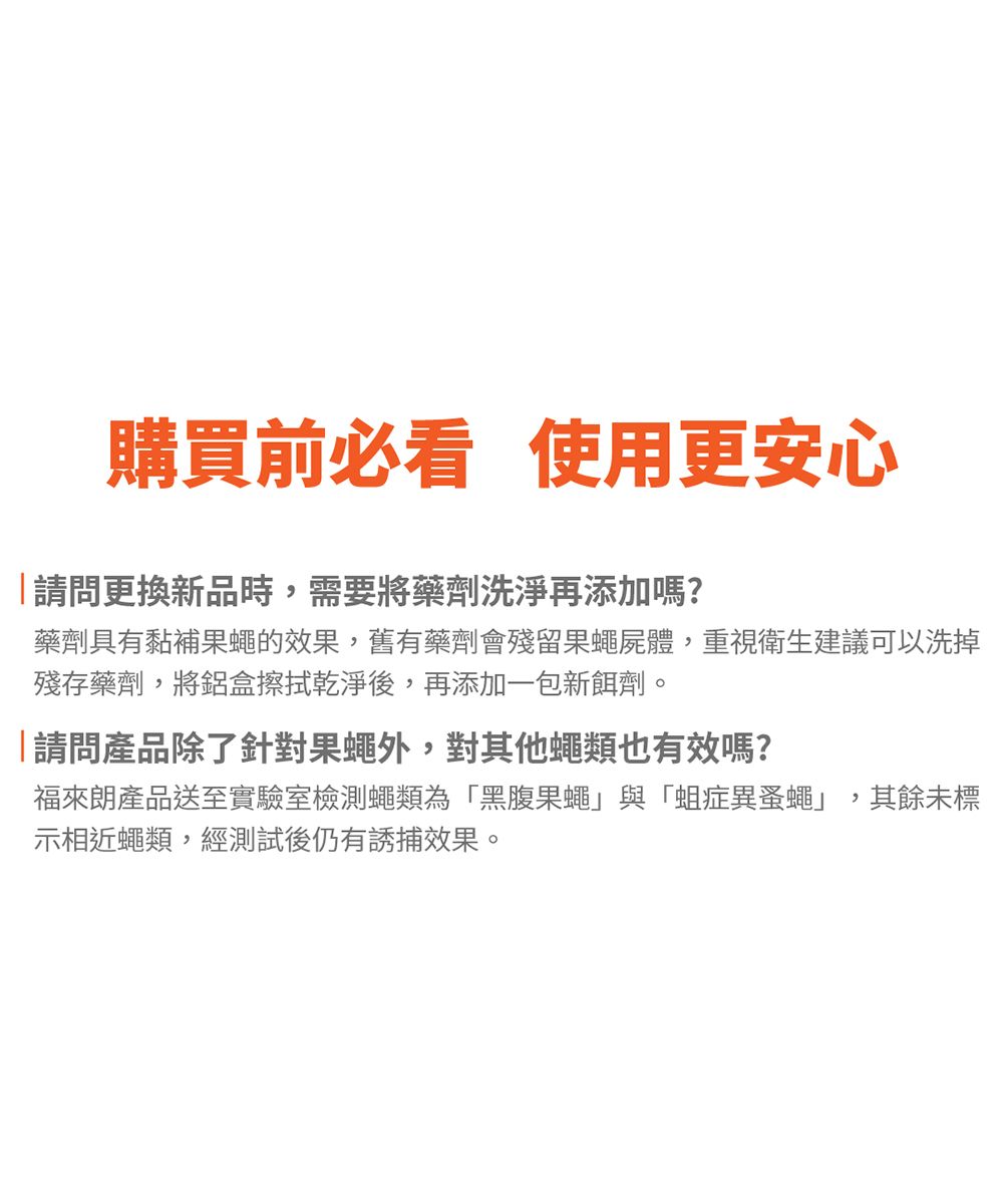 購買前必看 使用更安心「請問更換新品時需要將藥劑洗淨再添加嗎?藥劑具有黏補果蠅的效果,舊有藥劑會殘留果蠅屍體,重視衛生建議可以洗掉殘存藥劑,將鋁盒擦拭乾淨後,再添加一包新餌劑。「請問產品除了針對果蠅外,對其他蠅類也有效嗎?來產品送至實驗室檢測蠅類為「黑腹果蠅」與「蛆症異蚤蠅」,其餘未標示相近蠅類,經測試後仍有誘捕效果。