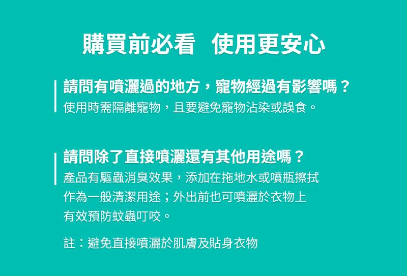 購買前必看 使用更安心請問有噴灑過的地方,寵物經過有影響嗎?使用時需隔離寵物,且要避免寵物沾染或誤食。請問除了直接噴灑還有其他用途嗎?產品有驅蟲消臭效果,添加在拖地水或噴瓶擦拭作為一般清潔用途;外出前也可噴灑於衣物上有效預防蚊蟲叮咬。註:避免直接噴灑於肌膚及貼身衣物