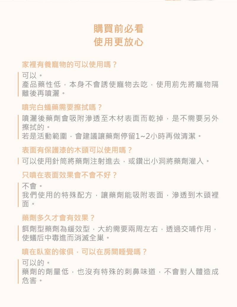 購買前必看使用更放心家裡有養寵物的可以使用嗎?可以。產品藥性低,本身不會誘使寵物去吃,使用前先將寵物隔離後再噴灑。噴完白蟻藥需要擦拭嗎?噴灑後藥劑會吸附滲透至木材表面而乾掉,是不需要另外擦拭的。若是活動範圍,會建議讓藥劑停留1~2小時再做清潔。表面有保護漆的木頭可以使用嗎?可以使用針筒將藥劑注射進去,或鑽出小洞將藥劑灌入。只噴在表面效果會不會不好?不會。我們使用的特殊配方,讓藥劑能吸附表面,滲透到木頭裡面。藥劑多久才會有效果?餌劑型藥劑為緩效型,大約需要兩周左右,透過交哺作用,使蟻后中毒進而消滅全巢。噴在臥室的傢俱,可以在房間睡覺嗎?可以的。藥劑的劑量低,也沒有特殊的刺鼻味道,不會對人體造成危害。