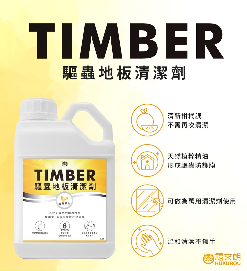 TIMBER驅蟲地板清潔劑清新柑橘調不需再次清潔TIMBER驅蟲地板清潔劑天然植粹形成驅蟲防護膜做為萬用清潔劑使用自然萃取源於大自然的防蟲制使用後,形成保護層杜絕TYPES天然精油可6害蟲無酒使用清水1.5L溫和清潔不傷手 來HUKUROU