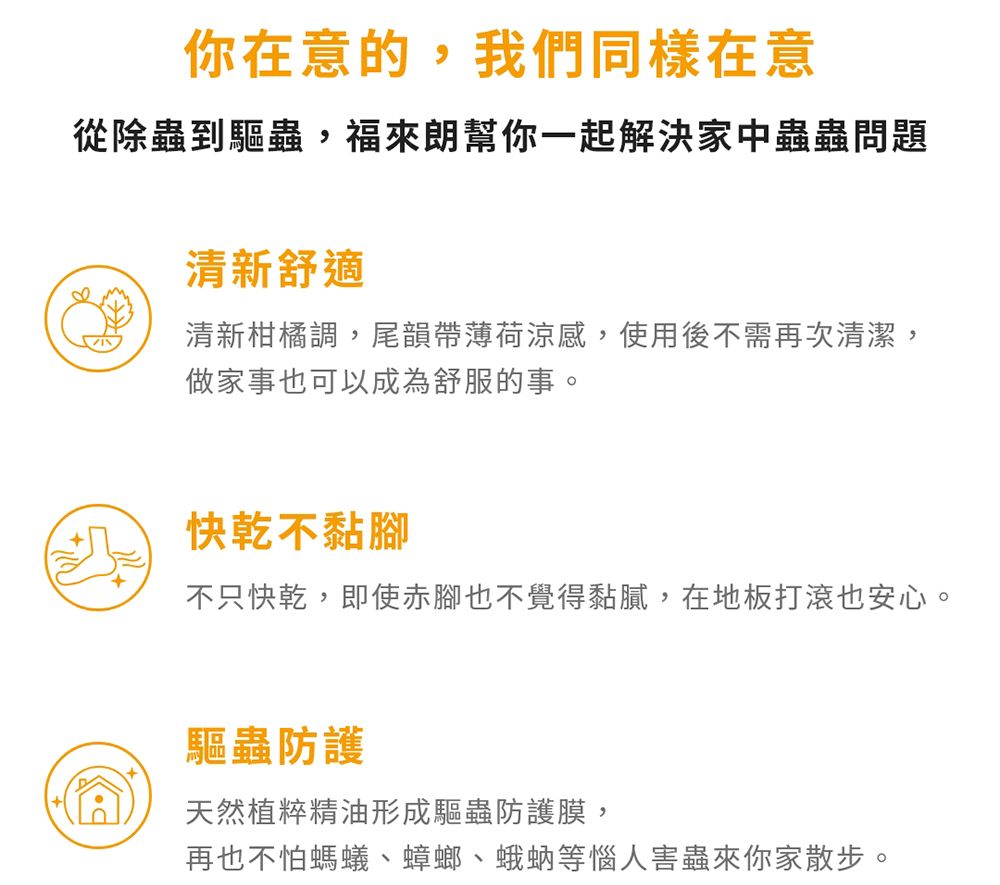 你在意的,我們同樣在意從除蟲到驅蟲,福來朗幫你一起解決家中蟲蟲問題清新舒適清新柑橘調,尾韻帶薄荷涼感,使用後不需再次清潔,做家事也可以成為舒服的事。快乾不黏腳不只快乾,即使赤腳也不覺得黏膩,在地板打滾也安心。驅蟲防護天然植粹精油形成驅蟲防護膜,再也不怕螞蟻、蟑螂、蛾蚋等惱人害蟲來你家散步。