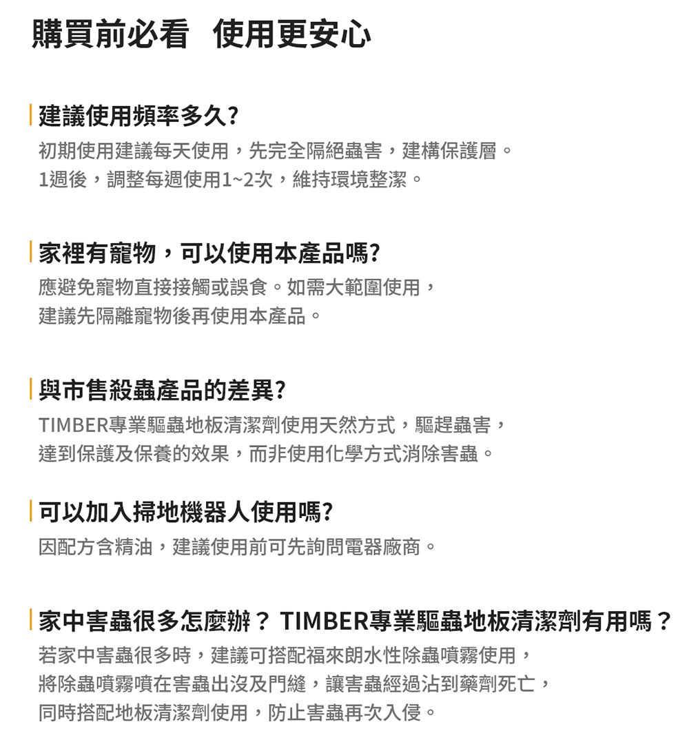 購買前必看 使用更安心建議使用頻率多久?初期使用建議每天使用,先完全隔絕蟲害,建構保護層。1週後,調整每週使用1~2次,維持環境整潔。家裡有寵物,可以使用本產品嗎?應避免寵物直接接觸或誤食。如需大範圍使用,建議先隔離寵物後再使用本產品。與市售殺蟲產品的差異?TIMBER專業驅蟲地板清潔劑使用天然方式,驅趕蟲害,達到保護及保養的效果,而非使用化學方式消除害蟲。可以加入掃地機器人使用嗎?因配方含精油,建議使用前可先詢問電器廠商。家中害蟲很多怎麼辦? TIMBER專業驅蟲地板清潔劑有用嗎?若家中害蟲很多時,建議可搭配福來朗水性除蟲噴霧使用,將除蟲噴霧噴在害蟲出沒及門縫,讓害蟲經過沾到藥劑死亡,同時搭配地板清潔劑使用,防止害蟲再次入侵。