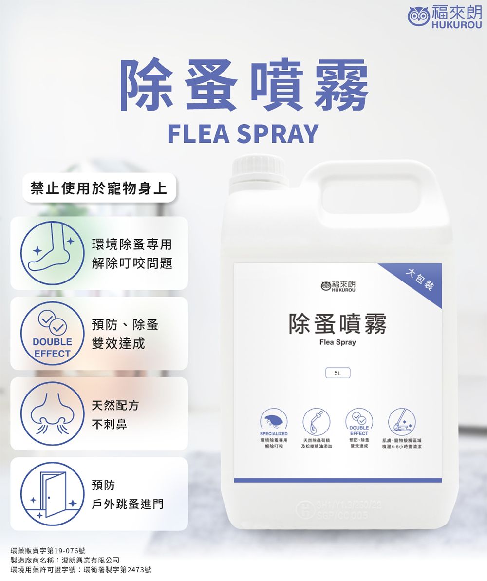 噴霧FLEA SPRAY HUKUROU禁止使用於身上環境除專用解除問題預防除蚤DOUBLEEFFECT天然配方不刺鼻預防戶外跳蚤進門環藥販賣字第19-076號製造廠商名稱有限公司環境用藥許可證字號:環衛署製字第2473號(HUKUROU除蚤噴霧Flea Spray5L DOUBLE大包裝SPECIALIZED環境除蚤專用解除叮咬天然及松樹精油添加EFFECT預防、除蚤雙效達成肌膚、寵物接觸4-6小時需清潔//250/22