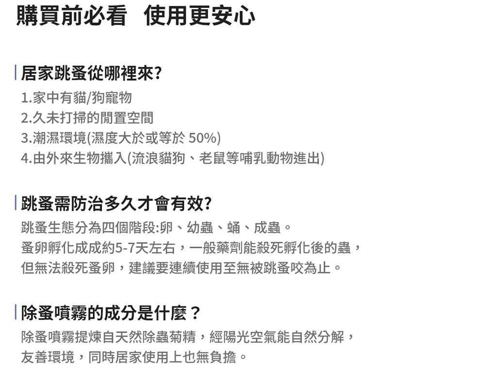 購買前必看 使用更安心居家跳蚤從哪裡來?1.家中有貓/狗寵物2.久未打掃的閒置空間3.潮濕環境(濕度大於或等於50%)4.由外來生物攜入(流浪貓狗、老鼠等哺乳動物進出)|跳蚤需防治多久才會有效?跳蚤生態分為四個階段:卵、幼蟲、蛹、成蟲。蚤卵孵化成成約5-7天左右,一般藥劑能殺死孵化後的蟲,但無法殺死蚤卵,建議要連續使用至無被跳蚤咬為止。除蚤噴霧的成分是什麼?除蚤噴霧提煉自天然除蟲菊精,經陽光空氣能自然分解,友善環境,同時居家使用上也無負擔。