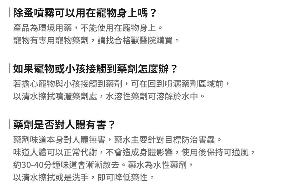 |除蚤噴霧可以用在寵物身上嗎?產品為環境用藥,不能使用在寵物身上。寵物有專用寵物藥劑,請找合格獸醫院購買。如果寵物或小孩接觸到藥劑怎麼辦?若擔心寵物與小孩接觸到藥劑,可在回到噴灑藥劑區域前,以清水擦拭噴灑藥劑處,水溶性藥劑可溶解於水中。藥劑是否對人體有害?藥劑味道本身對人體無害,藥水主要針對目標防治害蟲。味道人體可以正常代謝,不會造成身體影響,使用後保持可通風,約30-40分鐘味道會漸漸散去。藥水為水性藥劑,以清水擦拭或是洗手,即可降低藥性。