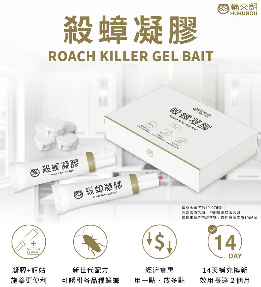 殺蟑凝膠 ROACH KILLER GEL BAITALLHUKUROU來朗殺蟑凝膠Roach  Gel  殺蟑凝膠Roach Killer Gel Bait殺蟑凝膠Roach Killer Gel Bait環藥販賣字第19-076號製造廠商名稱:澄朗興業有限公司環境用藥許可證字號:環衛署製字第1906號14凝膠+餌站施藥更便利新世代配方可誘引各品種蟑螂經濟實惠DAY14天補充換新用一點、放多點效用長達2個月