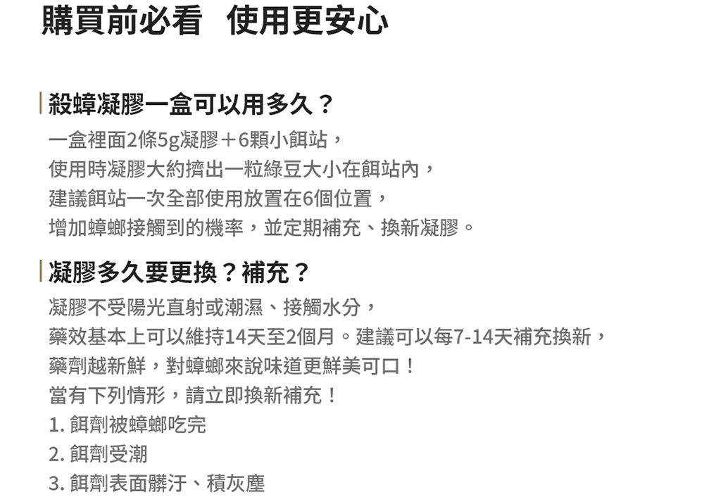 購買前必看 使用更安心殺蟑凝膠一盒可以用多久?一盒裡面2條5g凝膠+6顆小餌站,使用時凝膠大約擠出一粒綠豆大小在餌站內,建議餌站一次全部使用放置在6個位置,增加蟑螂接觸到的機率,並定期補充、換新凝膠。凝膠多久要更換?補充?凝膠不受陽光直射或潮濕、接觸水分,藥效基本上可以維持14天至2個月。建議可以每7-14天補充換新,藥劑越新鮮,對蟑螂來說味道更鮮美可口!當有下列情形,請立即換新補充!1. 餌劑被蟑螂吃完2. 餌劑受潮3. 餌劑表面髒汙、積灰塵