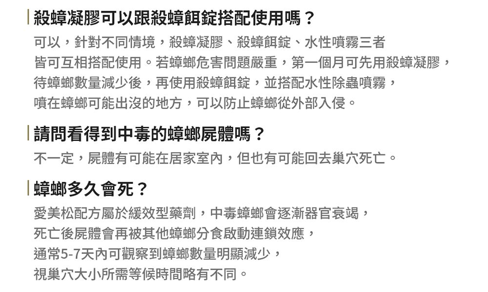 殺蟑凝膠可以跟殺蟑餌錠搭配使用嗎?可以,針對不同情境,殺蟑凝膠殺蟑餌錠、水性噴霧三者皆可互相搭配使用。若蟑螂危害問題嚴重,第一個月可先用殺蟑凝膠,待蟑螂數量減少後,再使用殺蟑餌錠,並搭配水性除蟲噴霧,噴在蟑螂可能出沒的地方,可以防止蟑螂從外部入侵。請問看得到中毒的蟑螂屍體嗎?不一定,屍體有可能在居家室內,但也有可能回去巢穴死亡。「蟑螂多久會死?愛美松配方屬於緩效型藥劑,中毒蟑螂會逐漸器官衰竭,死亡後屍體會再被其他蟑螂分食啟動連鎖效應,通常5-7天內可觀察到蟑螂數量明顯減少,視巢穴大小所需等候時間略有不同。