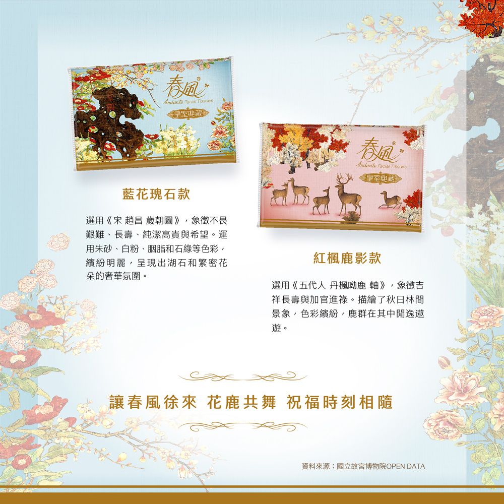 皇室典藏春  Tissues皇室典藏藍花瑰石款選用《宋 趙昌 歲朝圖》象徵不畏艱難、長壽、純潔高貴與希望。運用朱砂、白粉、胭脂和石綠等色彩,繽紛明麗,呈現出湖石和繁密花朵的奢華氛圍。紅楓鹿影款選用《五代人 丹楓呦鹿軸》,象徵吉祥長壽與加官進祿。描繪了秋日林間景象,色彩繽紛,鹿群在其中遨遊。讓春風徐來 花鹿共舞 祝福時刻相隨資料來源:國立故宮博物院OPEN DATA