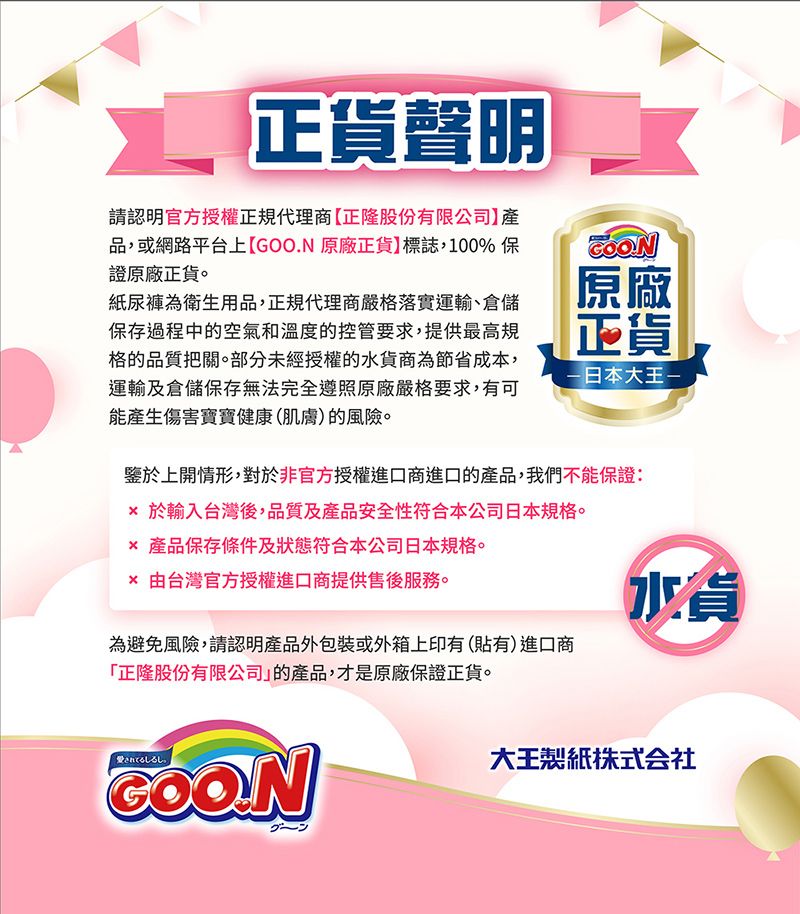 正貨聲明請認明官方授權正規代理商正隆股份有限公司品,或網路平台上【GOO.N 原廠正貨標誌,100%保證原廠正貨。紙尿褲為衛生用品,正規代理商嚴格落實運輸、倉儲保存過程中的空氣和溫度的控管要求,提供最高規格的品質把關。部分未經授權的水貨商為節省成本,運輸及倉儲保存無法完全遵照原廠嚴格要求,有可能產生傷害寶寶健康(肌膚)的風險。原廠正貨日本大王鑒於上開情形,對於非官方授權進口商進口的產品,我們不能保證: 於輸入台灣後,品質及產品安全性符合本公司日本規格。 產品保存條件及狀態符合本公司日本規格。 由台灣官方授權進口商提供售後服務。為避免風險,請認明產品外包裝或外箱上印有(貼有)進口商「正隆股份有限公司的產品,才是原廠保證正貨。愛されてる大王製紙貨