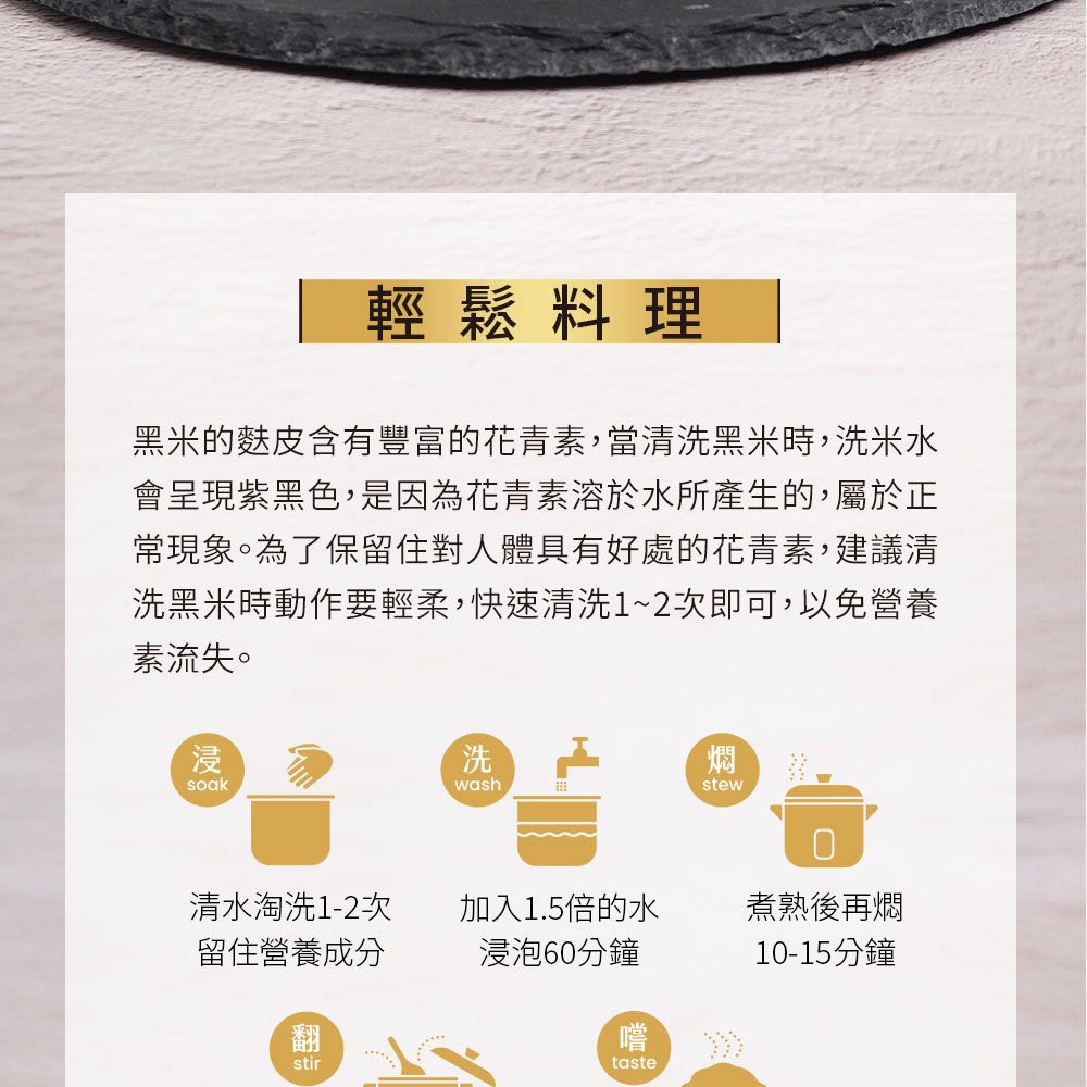 輕鬆料理黑米的麩皮含有豐富的花青素,當清洗黑米時,洗米水會呈現紫黑色,是因為花青素溶於水所產生的,屬於正常現象。為了保留住對人體具有好處的花青素,建議清洗黑米時動作要輕柔,快速清洗1~2次即可,以免營養素流失。浸soak洗燜washstew清水淘洗1-2次留住營養成分加入1.5倍的水煮熟後再燜浸泡60分鐘翻stir嚐taste10-15分鐘