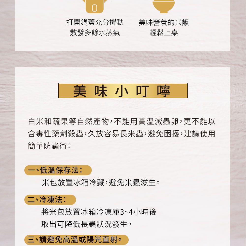 打開鍋蓋充分攪動散發多餘水蒸氣美味營養的米飯輕鬆上桌美味小叮嚀白米和蔬果等自然產物,不能用高溫滅蟲卵,更不能以含毒性藥劑殺蟲,久放容易長米蟲,避免困擾,建議使用簡單防蟲術:低溫保存法:米包放置冰箱冷藏,避免米蟲滋生。二、冷凍法:將米包放置冰箱冷凍庫3~4小時後取出可降低長蟲狀況發生。三、請避免高溫或陽光直射。
