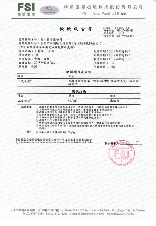 二氧化硫暐凱國際                              樣品名稱十翼饌  金針 樣品件數件產品描述常溫       項目     項目 方法 託單位:美大雅有限公司有效日期:208年02月28日原產國:台灣委託廠商地址:台北市內湖區民權東路6段180巷6號10樓以下樣品係由委託檢驗廠商提供檢驗報告書 Asia acific Office暐凱國際檢驗科技股份有限公司        B5-11-04 RV 42    031417-02-030 1 of 1                    報告日期:2017年03月23日  I     包裝規格:100g保存期限:一年  二氧化硫*                  收樣日期:2017年03月14日                  : 20170301    測試項目方法驗方法             E依據部授食字第1021950329號-食品 測試結果單位(g/kg結果注意事項:  報告記載事項僅作為參考資料得作為廣告、出版物商業宣傳推銷用。2 報告所用樣品與名稱係由委方提供本實驗室僅負責試驗分析。3 測試結果僅測試樣品有效試驗報告數據更正者無效。6. 本報告不得分離錄使用。4. 非獲得實驗室書面意報告不得摘錄複製但全部複製例外      本檢驗未涉及檢體抽樣報告書僅對該送樣檢體負責。未檢出    -   檢驗報告僅就委託者之委託事項提供檢驗結果不對產品合法性   : /kg.      8. 測試項目名稱旁有加*者為通過衛生福利部食品藥物管理署食品藥物化妝品實驗室認證。本證明書為本公司之檢驗及測試同所製,本證明書之製, , 合約,於收取之或金額之,除有之外,本公司對檢驗樣品之,不  )                                                                                                                                    F                International                                           SI                                                       FS               F15,                     FSSI         P 15 28 No.28, Aly.15, Ln.120,Sec.1,Neihu Rd., Neihu Dist., Taipei City 114,TaiwanTel:02-5557-9888 Fax:02-8751-1235 E-mail.foodsafety@fsi.net.tw Website:www.fsi.net.tw      FSI