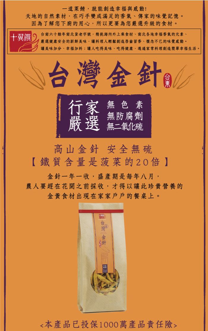 一道菜餚,就能創造幸福與感動!天地自然素材,在巧手變成滿足的香氣傳家的味覺記憶。因為了解您下廚的用心,所以更要為您升級的食材。十翼饌台南六十餘年南北貨老字號,精海內外上乘食材、南北各地幸福香氣的元素、嚴選健康安全的新鮮美味,讓料理人輕鬆創造唇齒留香、懷念不已的味覺感動。讓美味加分、幸福加料;讓人吃得美味、吃得健康,透過家常料理創造簡單幸福生活。台灣金針的行家 無色素無防腐劑嚴選 無二氧化高山金針 安全無硫【鐵質含量是菠菜的20金針一年一收,盛產期是每年八月,農人要趕在花開之前採收,才得以讓此珍貴營養的金黃食材出現在家家戶戶的餐桌上。本產品已投保1000萬產品責任險