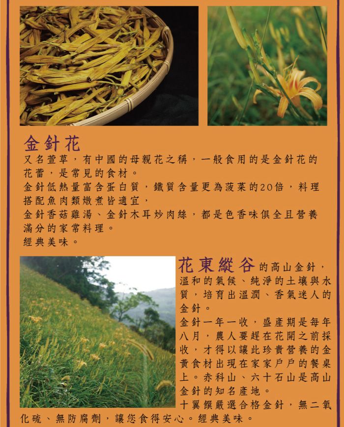 金針花又名萱草,有中國的母親花之稱,一般食用的是金針花的花蕾,是常見的食材。金針低熱量富含蛋白質,鐵質含量更為菠菜的20,料理搭配魚肉類燉煮皆適宜,金針香菇雞湯、金針木耳炒肉絲,都是色香味俱全且營養滿分的家常料理。經典美味。花東縱谷的高山金針,溫和的氣候、純淨的土壤與水質,培育出溫潤、香氣迷人的金針。金針一年一收,盛產期是每年八月,農人要趕在花開之前採收,才得以讓此珍貴營養的金黃食材出現在家家戶戶的餐桌上。赤科山、六十石山是高山金針的知名產地。十翼饌嚴選合格金針,無二氧化硫、無防腐劑,讓您食得安心。經典美味。