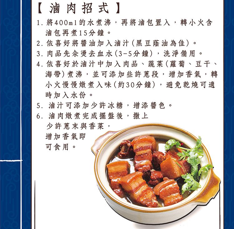 【滷肉招式1. 將400ml的水煮沸,再將滷包置入,轉小火含滷包再煮15分鐘。2. 依喜好將醬油加入滷汁(黑豆蔭油為佳)。3. 肉品先燙去血水(3-5分鐘),洗淨備用。4. 依喜好於滷汁中加入肉品、蔬菜(蘿蔔、豆干、海帶)煮沸,並可添加些許,增加香氣,轉小火慢慢燉煮入味(約30分鐘),避免乾燒可適時加入水份。5.滷汁可添加少許冰糖,增添醬色。6.滷肉燉煮完成擺盤後,撒上少許蔥末與香菜,增加香氣即可食用。