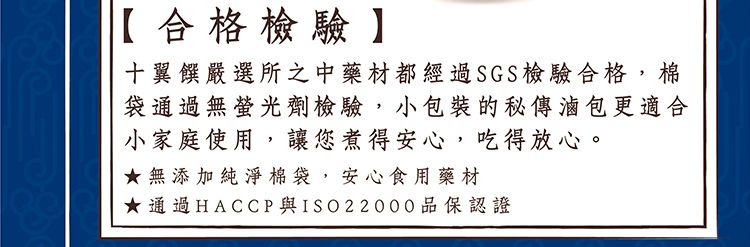 【合格檢驗】十翼饌嚴選所之中藥材都經過SGS檢驗合格,棉袋通過無螢光劑檢驗,小包裝的秘傳滷包更適合小家庭使用,讓您煮得安心,吃得放心。★無添加純淨棉袋,安心食用藥材★通過HACCP 與ISO22000品保認證