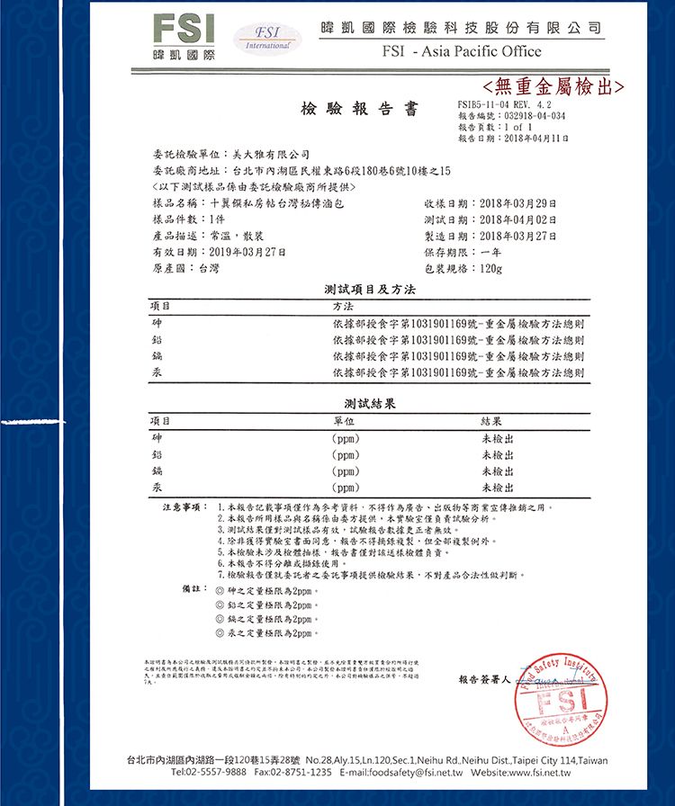 FSI暐凱國際暐凱國際科技股份有限公-FSI Asia Pacific Office檢驗 報 告 委託檢驗單位有限委託廠商地址:台北市內湖區民權路6段80巷6號0樓5以下測試樣品由委託檢驗廠商提供樣品名稱:十翼私房台灣秘傳滷包樣品件數:1件產品描述:常溫散裝有效日期:2019年03月27日無重金屬檢出FSIB5-11-04 REV 4 2編號:032918-04-034報告頁數:1  1報告日期:2018年04月11日收樣日期:2018年03月29日測試日期:2018年04月02日造日期:2018年03月27日保存期限:一年原產國:台灣項目汞包裝規格:120g測試項目方法方法依據部食字第1031901169號-重金屬檢驗方法總則依據部授食字第1031901169號-重金屬檢驗方法總則依據部授食字第1031901169號-重金屬檢驗方法總則依據部授食字第1031901169號-重金屬檢驗方法總則測試結果項目砷鉛單位(ppm)(ppm)(ppm)汞(ppm)結果檢出未檢出未檢出未檢出注意事項:  報告記載事項僅作為參考資料不得作為廣告、出版物等商業宣傳推銷備註:2. 報告所用樣品與名稱係由委方提供本實驗室僅負責試驗分析。 測試結果僅對測試樣品有效,試驗報告數據更正者無效。4. 除非獲得實驗室書面同意,報告不得摘錄複製,但全部複製例外。 本檢驗未涉及檢體,報告書僅對該送樣檢體負責。6. 本報告不得分離或擷錄使用。 檢驗報告僅就委託者委託事項提供檢驗結果,不對產品合法性做判斷。砷定量極限為2ppm。鉛之定量極限為2ppm。鍋之定量極限為2ppm。汞之定量極限為2ppm。之及所之義務,未之司東本公司,本公司製本書之報告簽署人FSI台北市內湖區內湖路一段120巷15弄28號 No.28.Aly.15.Ln.120,Sec.1,Neihu Rd.Neihu Dist.,Taipei City 114, TaiwanTel:02-5557-9888 Fax:02-8751-1235 E-mail:foodsafety@fsi.net.tw Website:www.fsi.net.tw